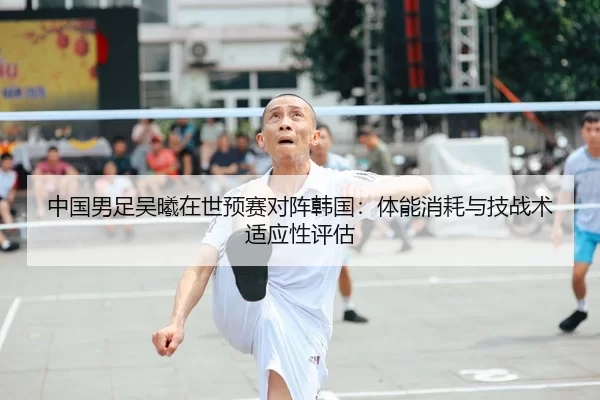 中国男足吴曦在世预赛对阵韩国：体能消耗与技战术适应性评估